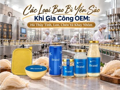 Các Loại Bao Bì Yến Sào Khi Gia Công OEM: Hũ Thủy Tinh, Lon, Chén Và Khay Nhôm